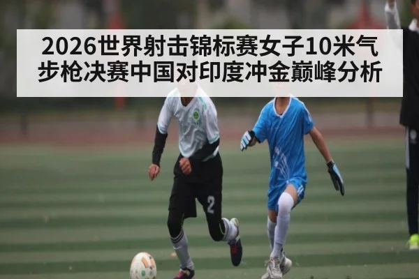 2026世界射击锦标赛女子10米气步枪决赛中国对印度冲金巅峰分析